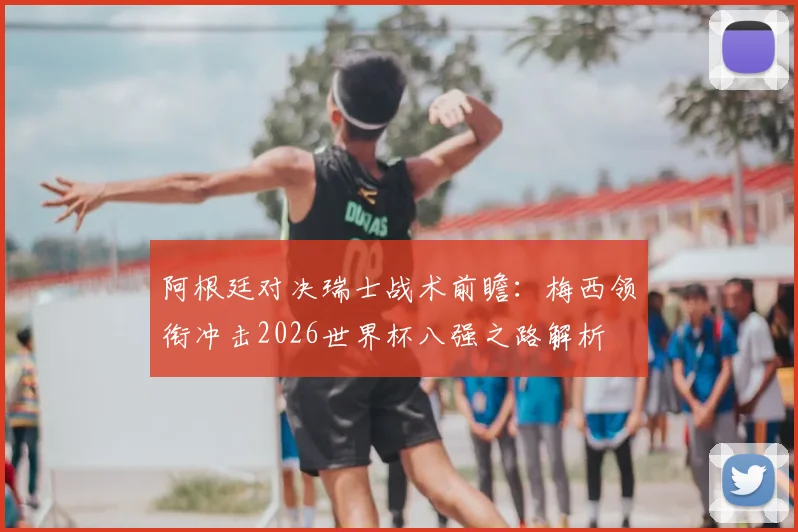 阿根廷对决瑞士战术前瞻：梅西领衔冲击2026世界杯八强之路解析