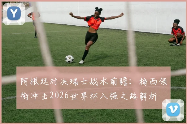 阿根廷对决瑞士战术前瞻:梅西领衔冲击2026世界杯八强之路解析