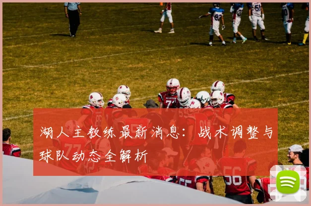 湖人主教练最新消息:战术调整与球队动态全解析