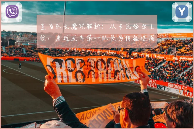 皇马队长魔咒解析：从卡瓦哈尔上位，看近五年第一队长为何接连离队