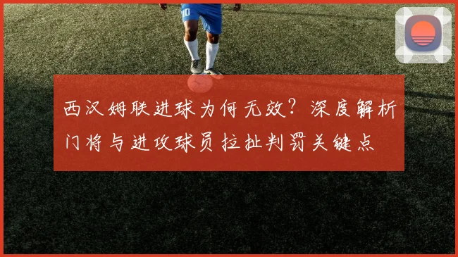 西汉姆联进球为何无效？深度解析门将与进攻球员拉扯判罚关键点