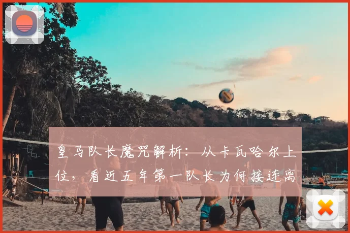 皇马队长魔咒解析:从卡瓦哈尔上位,看近五年第一队长为何接连离队